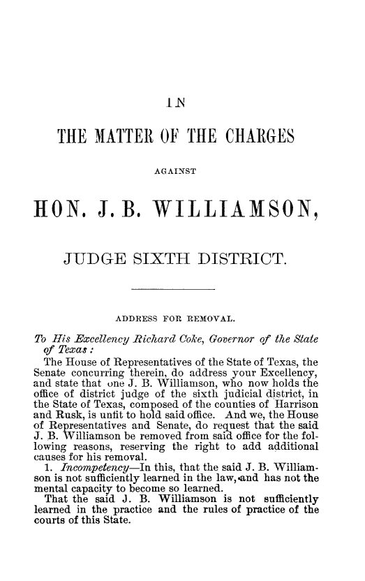 handle is hein.trials/imatechwi0001 and id is 1 raw text is: THE MATTER OF THE CHARGES
AGAINST
HON. J.B. WILLIAMSON,
JUDGE SIXTH DISTRICT.
ADDRESS FOR REMOVAL.
To His Excellency Richard Coke, Governor of the State
of Texas:
The House of Representatives of the State of Texas, the
Senate concurring therein, do address your Excellency,
and state that one J. B. Williamson, who now holds the
office of district judge of the sixth judicial district, in
the State of Texas, composed of the counties of Harrison
and Rusk, is unfit to hold said office. And we, the House
of Representatives and Senate, do request that the said
J. B. Williamson be removed from said office for the fol-
lowing reasons, reserving the right to add additional
causes for his removal.
1. Incompetency-In this, that the said J. B. William-
son is not sufficiently learned in the law, -and has not the
mental capacity to become so learned.
That the said J. B. Williamson is not sufficiently
learned in the practice and the rules of practice of the
courts of this State.


