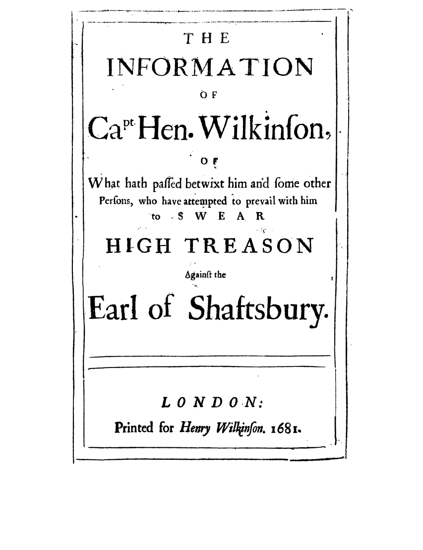 handle is hein.trials/incapthen0001 and id is 1 raw text is: INFORMATION
OF
Cat tHen. Wilkinfon,
ot
What hath palfed betwixt him an'd fome other
Perfons, who have attempted to prevail with him
-to -S W E A R
HIGH TREASON
Againft the
Earl of Shaftsbury.
LO ND ON:
Prin ted for Henry Willinfon. x68 i.


