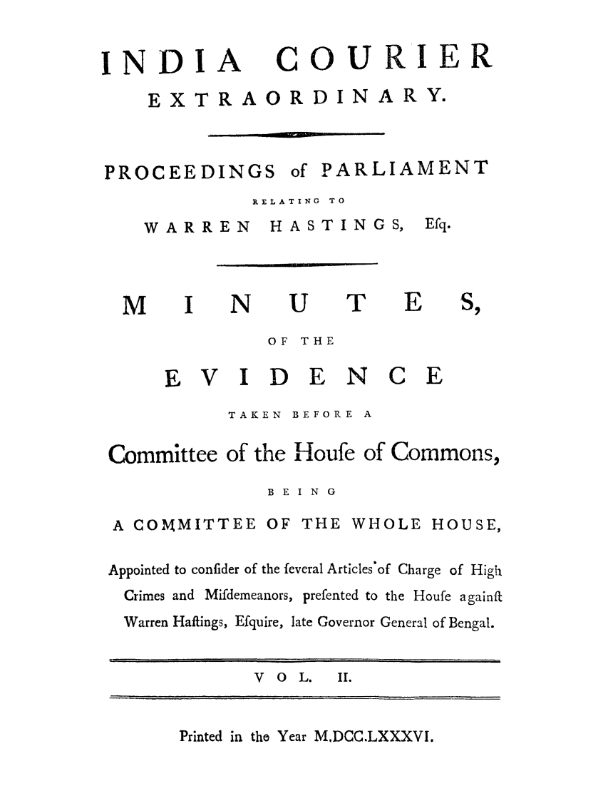 handle is hein.trials/indcour0002 and id is 1 raw text is: INDI

A

COURIER

-  l----

PROCEEDINGS

of PARLIAMENT

RELATING TO

WARREN

N

HASTINGS,

U

T

OF THE

E V I D E N

C E

TAKEN  BEFORE A
Committee of the Houfe of Commons,
B E I N G

A COMMITTEE OF

THE WHOLE HOUSE,

Appointed to confider of the feveral Articles'of Charge of High
Crimes and Mifdemeanors, prefented to the Houfe againft
Warren Haftings, Efquire, late Governor General of Bengal.
V  O   L.   II.

Printed in the Year M.DCC.LXXXVI.

EXTRAORDIN

ARY.

M

Efq.
E


