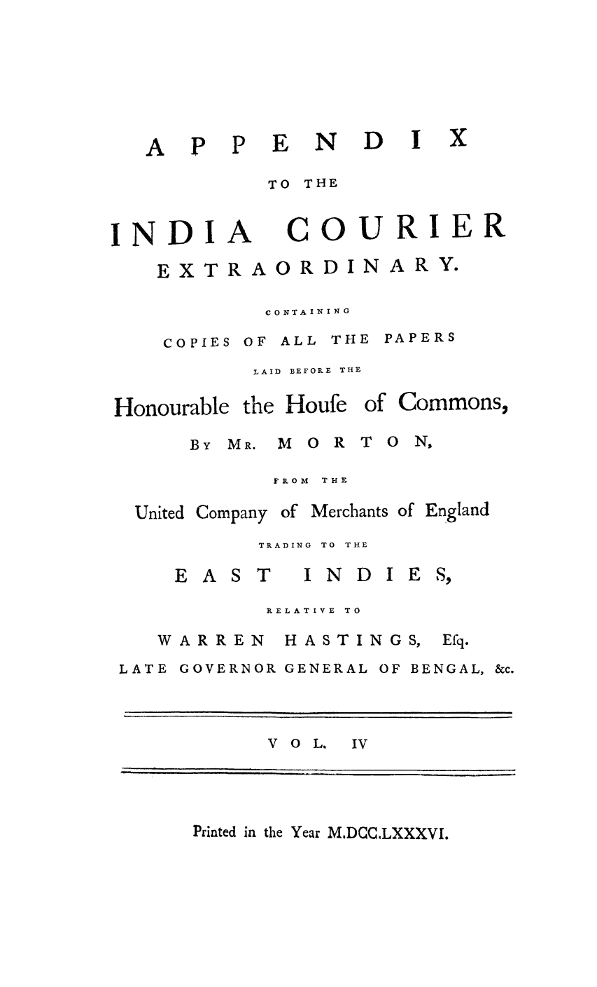 handle is hein.trials/indcour0004 and id is 1 raw text is: P P

TO THE

INDI

A

COURIER

CONTAINING
COPIES OF ALL THE PAPERS
LAID  BEFORE THE

Honourable the Houfe
BY MR. M 0 R

of Commons,
T O NS

FROM THE

Company

of Merchants of England

TRADING  TO  THE

EAST

INDIES,

RELATIVE TO

WARREN

HASTINGS,

LATE GOVERNOR GENERAL OF BENGAL, &c.
V o L. IV

Printed in the Year MDCCLXXXVI.

A

ND I

EXTRAORDIN

ARY.

United

Efq.


