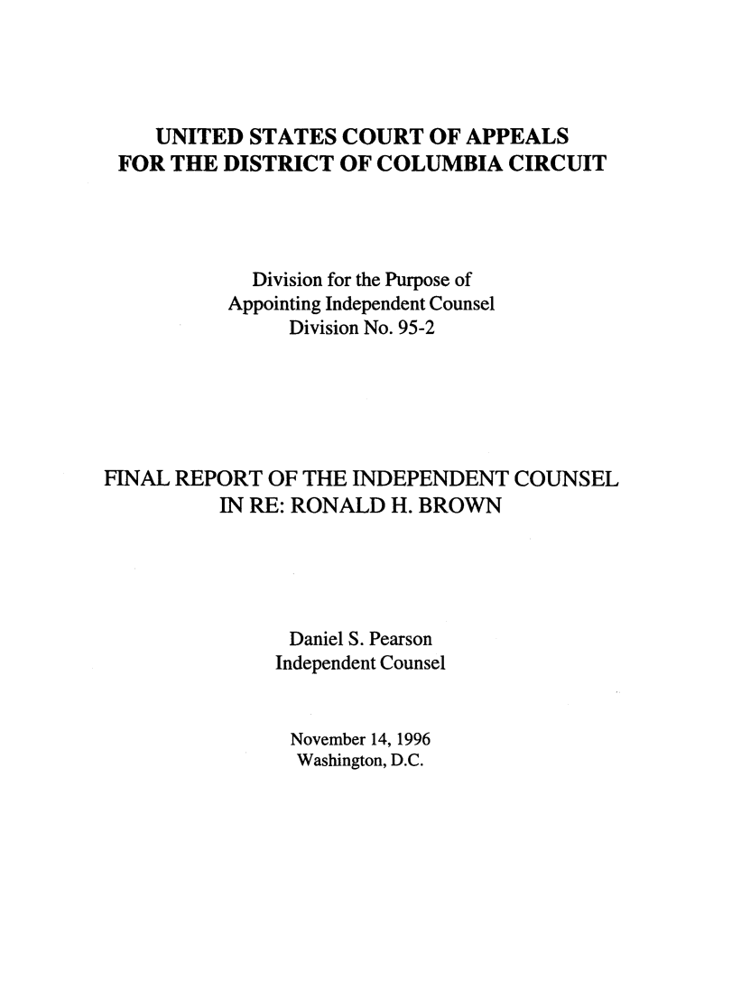 handle is hein.trials/indcrohb0001 and id is 1 raw text is: 




    UNITED  STATES  COURT   OF APPEALS
 FOR  THE DISTRICT  OF COLUMBIA   CIRCUIT




             Division for the Purpose of
          Appointing Independent Counsel
                Division No. 95-2






FINAL REPORT  OF THE INDEPENDENT   COUNSEL
          IN RE: RONALD H. BROWN





                Daniel S. Pearson
                Independent Counsel


                November 14, 1996
                Washington, D.C.


