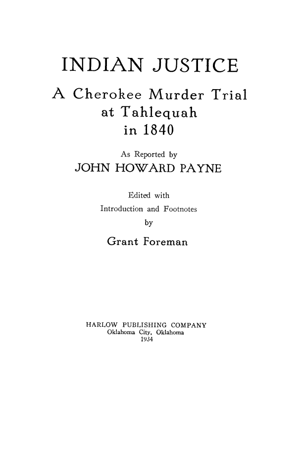 handle is hein.trials/indjtahl0001 and id is 1 raw text is: INDIAN JUSTICE
A Cherokee Murder Trial
at Tahlequah
in 1840
As Reported by
JOHN HOWARD PAYNE
Edited with
Introduction and Footnotes
by
Grant Foreman

HARLOW PUBLISHING COMPANY
Oklahoma City, Oklahoma
1934


