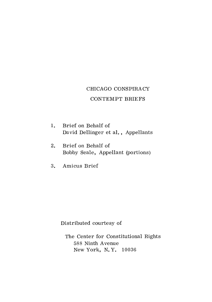handle is hein.trials/inmatbr0001 and id is 1 raw text is: CHICAGO CONSPIRA CY
CONTEMPT BRIEFS

1. Brief on Behalf of
David Dellinger et al.,
2. Brief on Behalf of
Bobby Seale, Appellant

Appellants
(portions)

3. Amicus Brief
Distributed courtesy of
The Center for Constitutional Rights
588 Ninth Avenue
New York, N.Y. 10036


