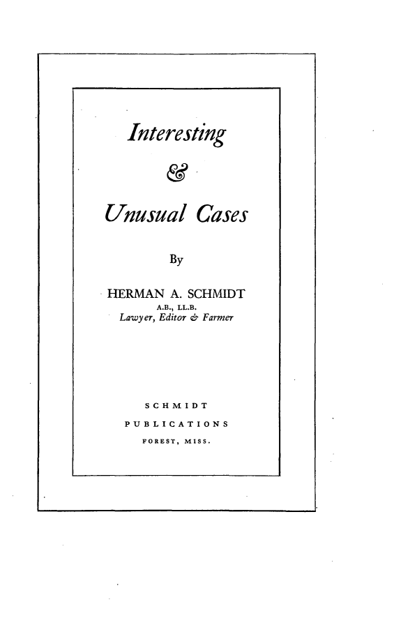 handle is hein.trials/intusc0001 and id is 1 raw text is: 








   Interesting





Unusual Cases


        By

HERMAN A. SCHMIDT
      A.B., LL.B.
  Lawyer, Editor & Farmer





     SCHMIDT
  PUBLICATIONS


FOREST, MISS.


