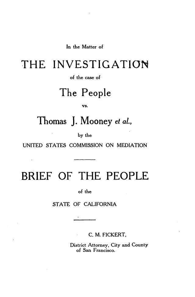 handle is hein.trials/invmoony0001 and id is 1 raw text is: 




In the Matter of


THE INVESTIGATION
             of the case of

          The People
                VS.

    Thomas J. Mooney et al.,
               by the
UNITED STATES COMMISSION ON MEDIATION



BRIEF OF THE PEOPLE

               of the
        STATE OF CALIFORNIA


     C. M. FICKERT,
District Attorney, City and County
  of San Francisco.


