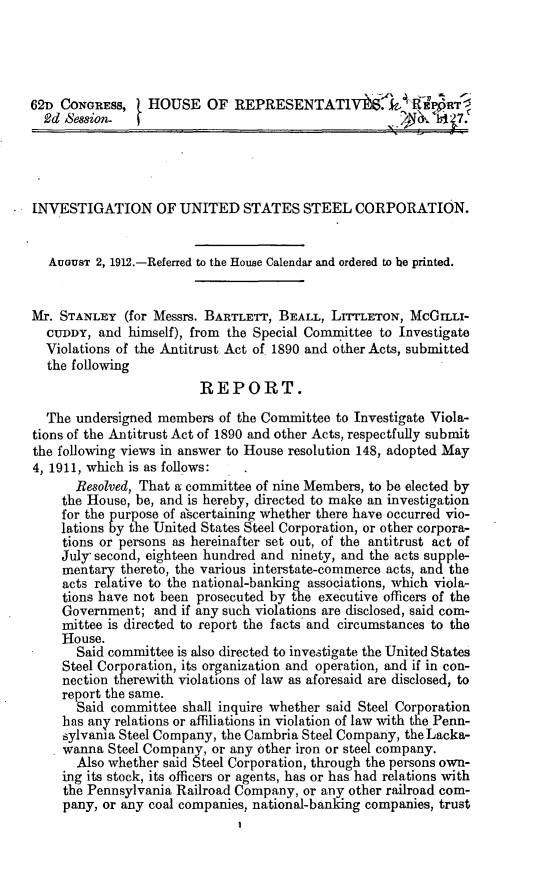 handle is hein.trials/invuss0001 and id is 1 raw text is: 




62D CONGRESS,    H ROUSE OF REPRESENTATIV-l rk           z IPO.RT
  2d Bession.                                              b l 1s 7.




INVESTIGATION OF UNITED STATES STEEL CORPORATION.


   AUGUST 2, 1912.-Referred to the House Calendar and ordered to be printed.


Mr. STANLEY (for Messrs. BARTLETT, BEALL, LITTLETON, McGILLi-
  CTUDDY, and himself), from the Special Committee to Investigate
  Violations of the Antitrust Act of. 1890 and other Acts, submitted
  the following
                         REPORT.

  The undersigned members of the Committee to Investigate Viola-
tions of the Antitrust Act of 1890 and other Acts, respectfully submit
the following views in answer to House resolution 148, adopted May
4, 1911, which is as follows:
       Resolved, That a committee of nine Members, to be elected by
     the House, be, and is hereby, directed to make an investigation
     for the purpose of ascertaimng whether there have occurred vio-
     lations by the United States Steel Corporation, or other corpora-
     tions or persons as hereinafter set out, of the antitrust act of
     July- second, eighteen hundred and ninety, and the acts supple-
     mentary thereto, the various interstate-commerce acts, and the
     acts relative to the national-banking associations, which viola-
     tions have not been prosecuted by the executive officers of the
     Government; and if any such violations are disclosed, said com-
     mittee is directed to report the facts and circumstances to the
     House.
       Said committee is also directed to investigate the United States
     Steel Corporation, its organization and operation, and if in con-
     nection therewith violations of law as aforesaid are disclosed, to
     report the same.
       Said committee shall inquire whether said Steel Corporation
     has any relations or affiliations in violation of law with the Penn-
     sylvania Steel Company, the Cambria Steel Company, the Lacka-
     wanna Steel Company, or any other iron or steel company.
       Also whether said Steel Corporation, through the persons own-
     ing its stock, its officers or agents, has or has had relations with
     the Pennsylvania Railroad Company, or any other railroad com-
     pany, or any coal companies, national-banking companies, trust


