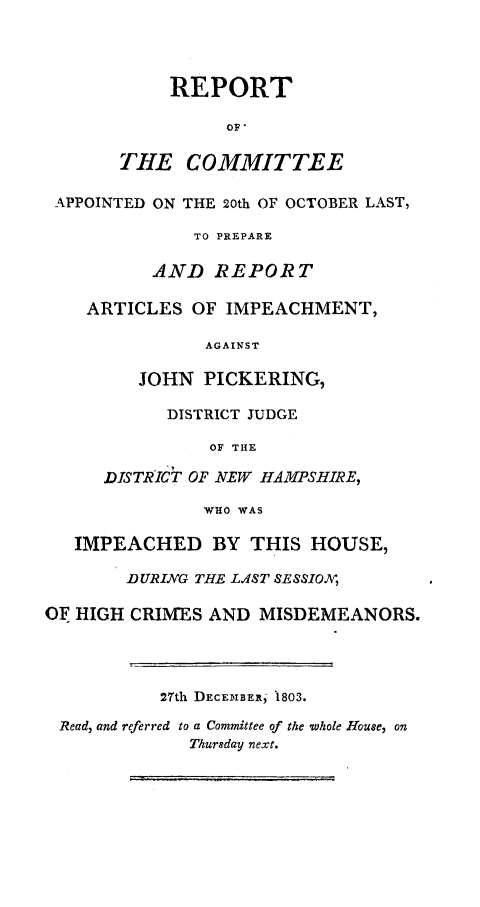 handle is hein.trials/ipchjp0001 and id is 1 raw text is: 



            REPORT

                 OF,

       THE COMMITTEE

 APPOINTED ON THE 20th OF OCTOBER LAST,

              TO PREPARE

          AND REPORT

    ARTICLES OF IMPEACHMENT,

               AGAINST

         JOHN PICKERING,

            DISTRICT JUDGE

                OF THE

      DISTRICT OF NEW HAMPSHIRE,

               WHO WAS

   IMPEACHED BY THIS HOUSE,

        DURING THE LAST SESSION,

OF HIGH CRIMES AND MISDEMEANORS.




           27th DECEMIBER,'1803.
 Read, and referred to a Committee of the whole House, on
              Thursday next.


