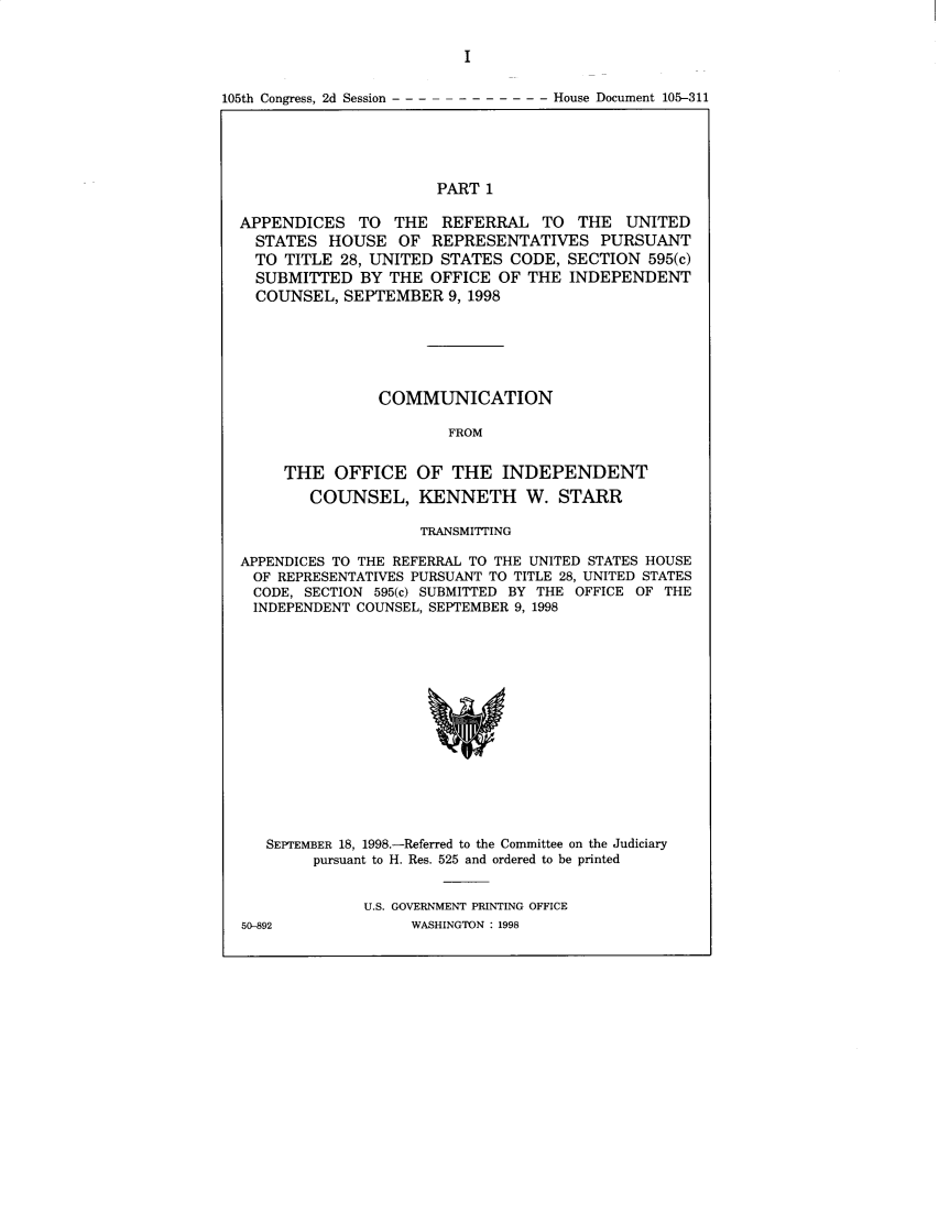 handle is hein.trials/iphmtoptwmjn0003 and id is 1 raw text is: I

105th Congress, 2d Session - - -

- - - - - - - House Document 105-311

PART 1

APPENDICES TO THE REFERRAL TO THE UNITED
STATES HOUSE OF REPRESENTATIVES PURSUANT
TO TITLE 28, UNITED STATES CODE, SECTION 595(c)
SUBMITTED BY THE OFFICE OF THE INDEPENDENT
COUNSEL, SEPTEMBER 9, 1998
COMMUNICATION
FROM

THE OFFICE
COUNSEL,

OF THE INDEPENDENT
KENNETH W. STARR

TRANSMITTING
APPENDICES TO THE REFERRAL TO THE UNITED STATES HOUSE
OF REPRESENTATIVES PURSUANT TO TITLE 28, UNITED STATES
CODE, SECTION 595(c) SUBMITTED BY THE OFFICE OF THE
INDEPENDENT COUNSEL, SEPTEMBER 9, 1998
SEPTEMBER 18, 1998.-Referred to the Committee on the Judiciary
pursuant to H. Res. 525 and ordered to be printed

U.S. GOVERNMENT PRINTING OFFICE
WASHINGTON : 1998

50-892


