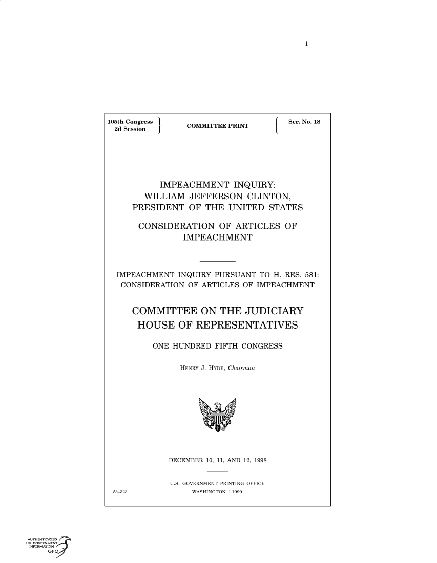 handle is hein.trials/iphmtoptwmjn0012 and id is 1 raw text is: 1

105th Congress  COMMITTEE PRINT    Ser. No. 18
2d Session    COMTE PRN
IMPEACHMENT INQUIRY:
WILLIAM JEFFERSON CLINTON,
PRESIDENT OF THE UNITED STATES
CONSIDERATION OF ARTICLES OF
IMPEACHMENT
IMPEACHMENT INQUIRY PURSUANT TO H. RES. 581:
CONSIDERATION OF ARTICLES OF IMPEACHMENT
COMMITTEE ON THE JUDICIARY
HOUSE OF REPRESENTATIVES
ONE HUNDRED FIFTH CONGRESS
HENRY J. HYDE, Chairman
DECEMBER 10, 11, AND 12, 1998
U.S. GOVERNMENT PRINTING OFFICE
53-323         WASHINGTON : 1999

AUTHENTICATED
us. GOVERNMENT
INFORMATION
GPO


