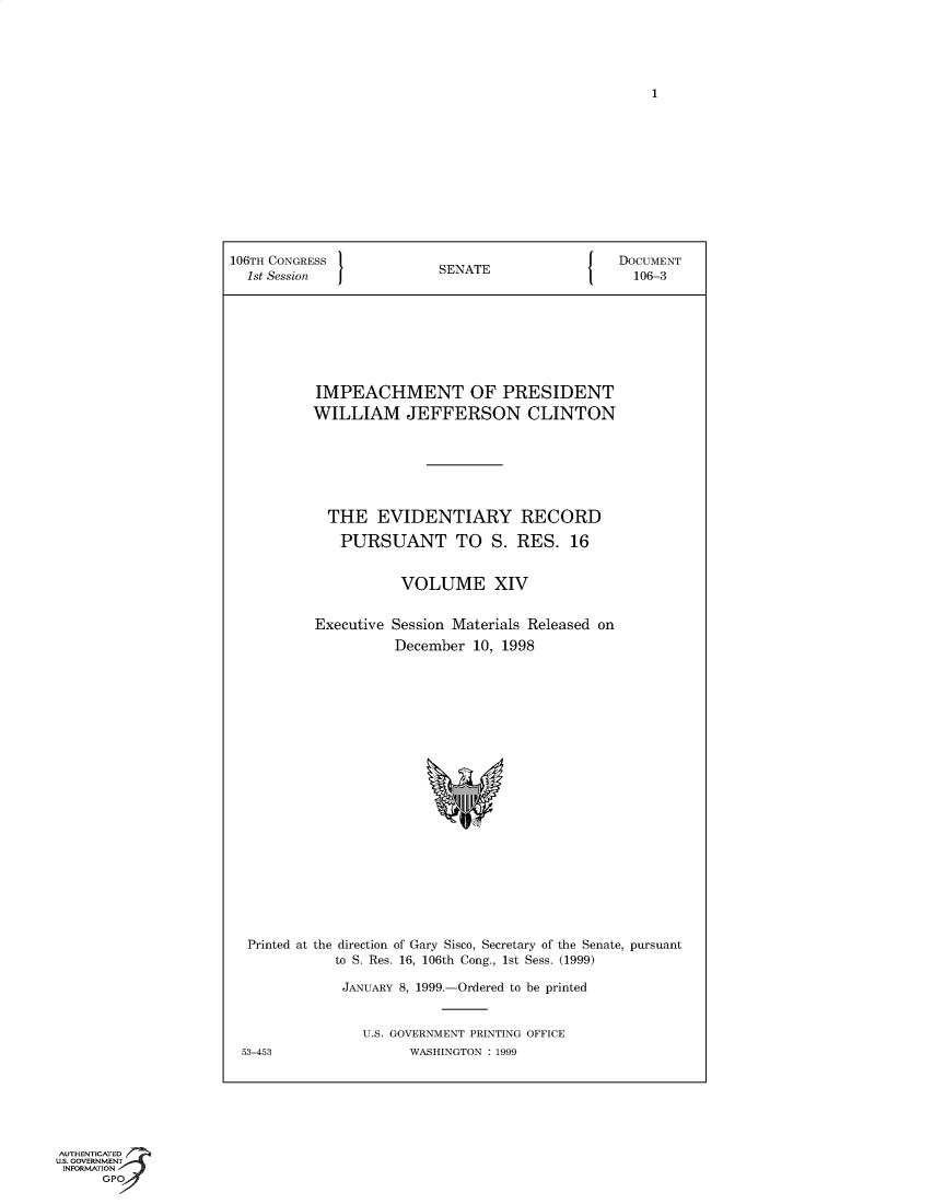 handle is hein.trials/iphmtoptwmjn0014 and id is 1 raw text is: 1

106TH CONGRESS               SENATE                    DOCUMENT
1st Session  J             S                          106-3
IMPEACHMENT OF PRESIDENT
WILLIAM JEFFERSON CLINTON
THE EVIDENTIARY RECORD
PURSUANT TO S. RES. 16
VOLUME XIV
Executive Session Materials Released on
December 10, 1998
Printed at the direction of Gary Sisco, Secretary of the Senate, pursuant
to S. Res. 16, 106th Cong., 1st Sess. (1999)
JANUARY 8, 1999.-Ordered to be printed
U.S. GOVERNMENT PRINTING OFFICE
53-453                  WASHINGTON : 1999

AUTHENTICATED
U.S. GOVERNMENT
INFORMATION
GPO



