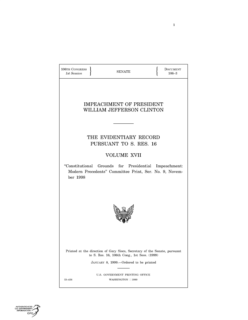 handle is hein.trials/iphmtoptwmjn0017 and id is 1 raw text is: 1

106TH CONGRESS  SENATE        DOCUMENT
1st Session  J  S             106-3
IMPEACHMENT OF PRESIDENT
WILLIAM JEFFERSON CLINTON
THE EVIDENTIARY RECORD
PURSUANT TO S. RES. 16
VOLUME XVII

Constitutional  Grounds    for  Presidential
Modern Precedents Committee Print, Ser.
ber 1998

Impeachment:
No. 9, Novem-

Printed at the direction of Gary Sisco, Secretary of the Senate, pursuant
to S. Res. 16, 106th Cong., 1st Sess. (1999)
JANUARY 8, 1999.-Ordered to be printed
U.S. GOVERNMENT PRINTING OFFICE
53-456                    WASHINGTON : 1999

AUTHENTICATED
U.S. GOVERNMENT
INFORMATION
GPO


