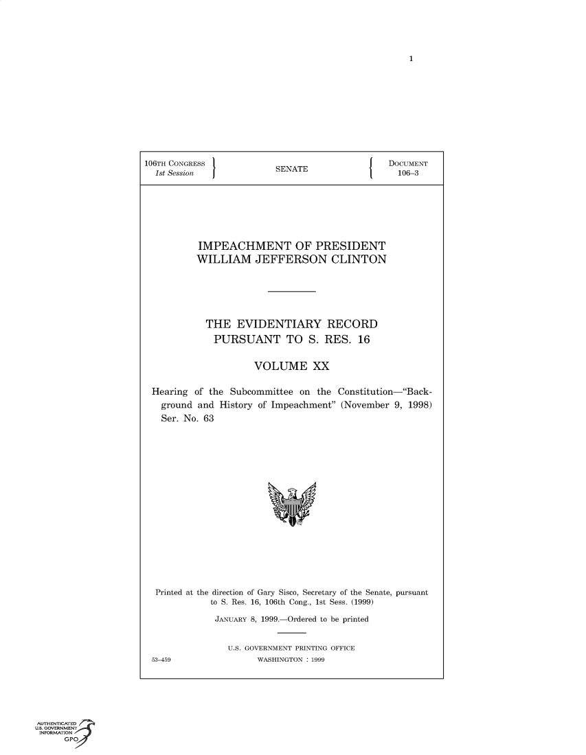 handle is hein.trials/iphmtoptwmjn0020 and id is 1 raw text is: 1

106TH CONGRESS               SENATE                  DOCUMENT
1st Session  J            S                          106-3
IMPEACHMENT OF PRESIDENT
WILLIAM JEFFERSON CLINTON
THE EVIDENTIARY RECORD
PURSUANT TO S. RES. 16
VOLUME XX
Hearing of the Subcommittee on the Constitution-Back-
ground and History of Impeachment (November 9, 1998)
Ser. No. 63
Printed at the direction of Gary Sisco, Secretary of the Senate, pursuant
to S. Res. 16, 106th Cong., 1st Sess. (1999)
JANUARY 8, 1999.-Ordered to be printed
U.S. GOVERNMENT PRINTING OFFICE
53-459                 WASHINGTON : 1999

AUTHENTICATED
U.S. GOVERNMENT
INFORMATION
GPO


