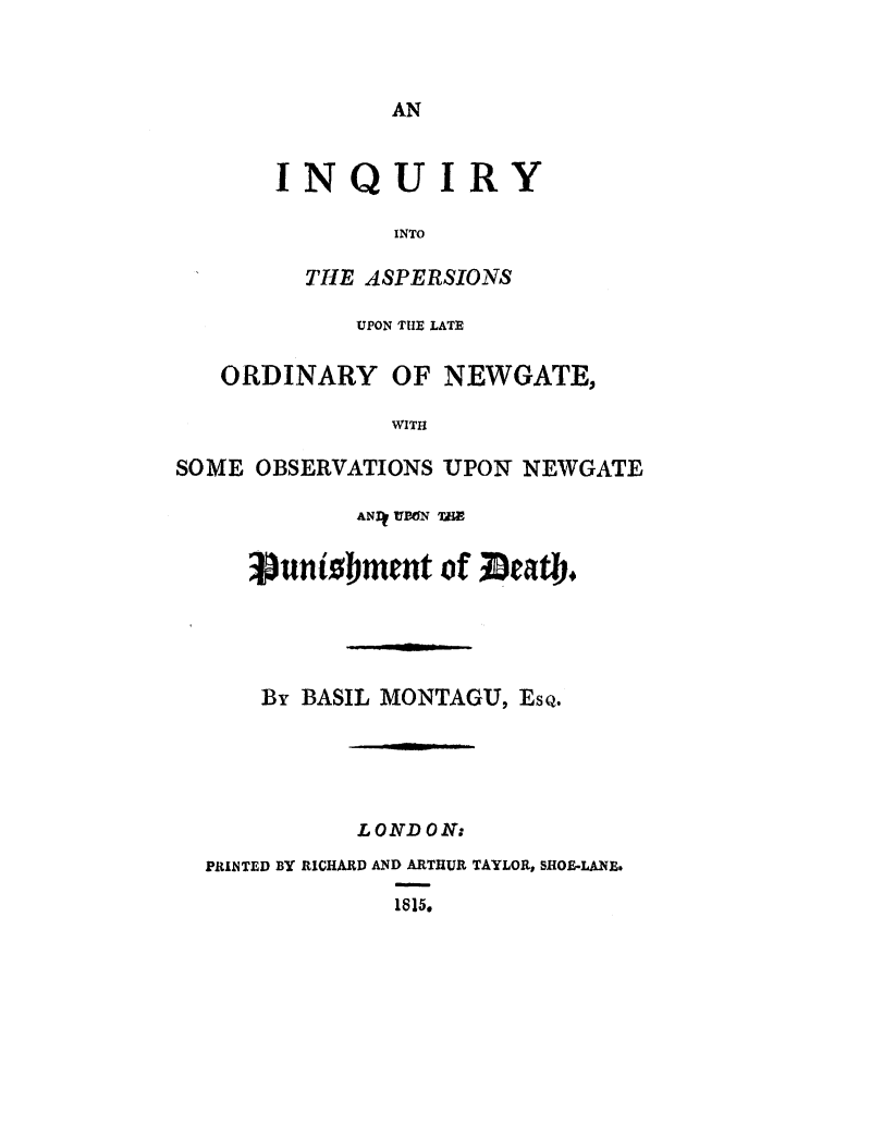 handle is hein.trials/iqaslonew0001 and id is 1 raw text is: 



AN


       INQUIRY

               INTO

         THE ASPERSIONS

            UPON TTIE LATE

   ORDINARY OF NEWGATE,

               WITH

SOME OBSERVATIONS UPON NEWGATE

            ANDI TBW TEE


     ;unibment of Dcatb#





     By BASIL MONTAGU, ESQ.





            LONDON:
  PRINTED BY RICHARD AND ARTHUR TAYLOR, SHOE-LANE.

               1815.


