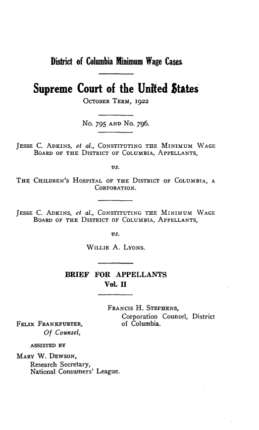 handle is hein.trials/jcach0002 and id is 1 raw text is: 






         District of Columbia Minimum Wage Cases



     Supreme Court of the United States
                 OCTOBER TERM, 1922


                 No. 795 AND No. 796.


JESSE C. ADKINS, et al., CONSTITUTING THE MINIMUM WAGE
     BOARD OF THE DISTRICT OF COLUMBIA, APPELLANTS,

                         VS.

THIE CHILDREN'S HOSPITAL OF THE DISTRICT OF COLUMBIA, A
                     CORPORATION.


JESSE C. ADKINS, et al., CONSTITUTING THE MINIMUM WAGE
    BOARD OF THE DISTRICT OF COLUMBIA, APPELLANTS,

                         VS.

                  WILLIE A. LYONS.


BRIEF FOR APPELLANTS
          Vol. II


FELIX FRANKFURTER,
       Of Counsel,


FRANCIS H. STEPHENS,
    Corporation Counsel, District
    of Columbia.


    ASSISTED BY
MARY W. DEWSON,
    Research Secretary,
    National Consumers' League.


