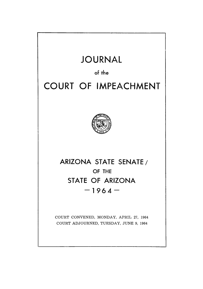 handle is hein.trials/jcimpea0001 and id is 1 raw text is: JOURNAL
of the
COURT OF IMPEACHMENT

ARIZONA STATE SENATE/
OF THE
STATE OF ARIZONA
-1964-
COURT CONVENED, MONDAY, APRIL 27, 1964
COURT ADJOURNED, TUESDAY, JUNE 9, 1964


