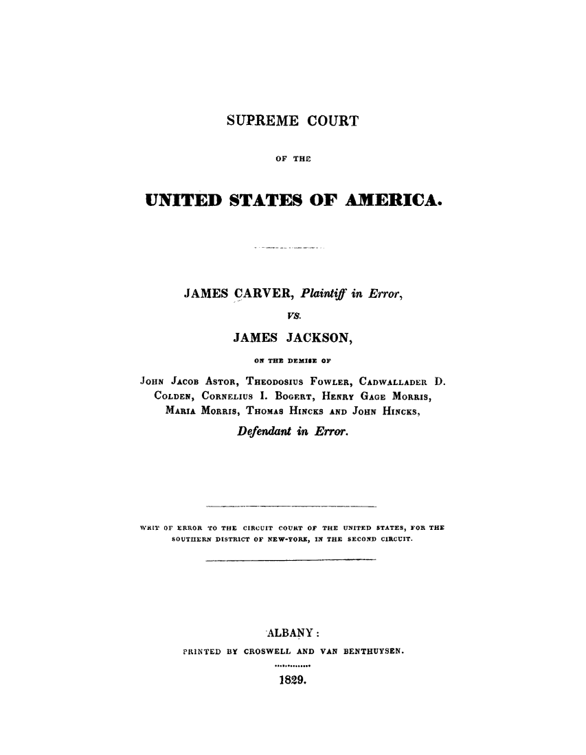 handle is hein.trials/jcpejjk0001 and id is 1 raw text is: 








             SUPREME COURT


                    OF THE


UNITED STATES OF AMERICA.


JAMES CARVER, Plaintiff in Error,

                VS.

        JAMES JACKSON,


                  ON THE DEMISE OF
JOHN JACOB ASTOR, THEODOSIUS FOWLER, CADWALLADER D.
  COLDEN, CORNELIUS 1. BOGERT, HENRY GAGE MORRIS,
    MARIA MORRIS, THOMAS HINCKS AND JOHN HINCKS,
               Defendant in Error.


WRIT OF ERROR TO THE CIRCUIT COURT OF THE UNITED STATES, FOR THE
     SOUTHERN DISTRICT OF NEW-YORK, IN THE SECOND CIRCUIT.






                    ALBANY:
       PINTED BY CROSWELL AND VAN BENTHUYSEN.

                      1829.


