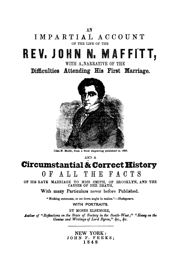 handle is hein.trials/jmaffitt0001 and id is 1 raw text is: AN
IMPARTIAL ACCOUNT
OF THE LIFE OF THE
REV, .JOHN N, MAFFITT,
WITH A NARIATIVE OF THE
Difficulties Attending His First Marriage.
JTokn N. Maffit, from a Steel EOngraving publishedin, 182.
AND A
Circumstantial & Correct History
OF ALL THE FACTS
OF HIS LATE MARRIAGE TO MISS SMITH, OF BROOKLYN, AND THE
CAUSES OF HER DEATH,
With many Particulars never before Published.
Nothing extenuate, or set down aught in malice.-Shhaopeare.
WITH PORTRAITS.
BY MOSES ELSEMORE,
Author of Reflections on the State of Society in the South-Weas ; Essay on the
Genixs and Writings of Lord Byron, 4-c., 4-c.
NEW YORK:
JOHN F. FEEKS;
1848


