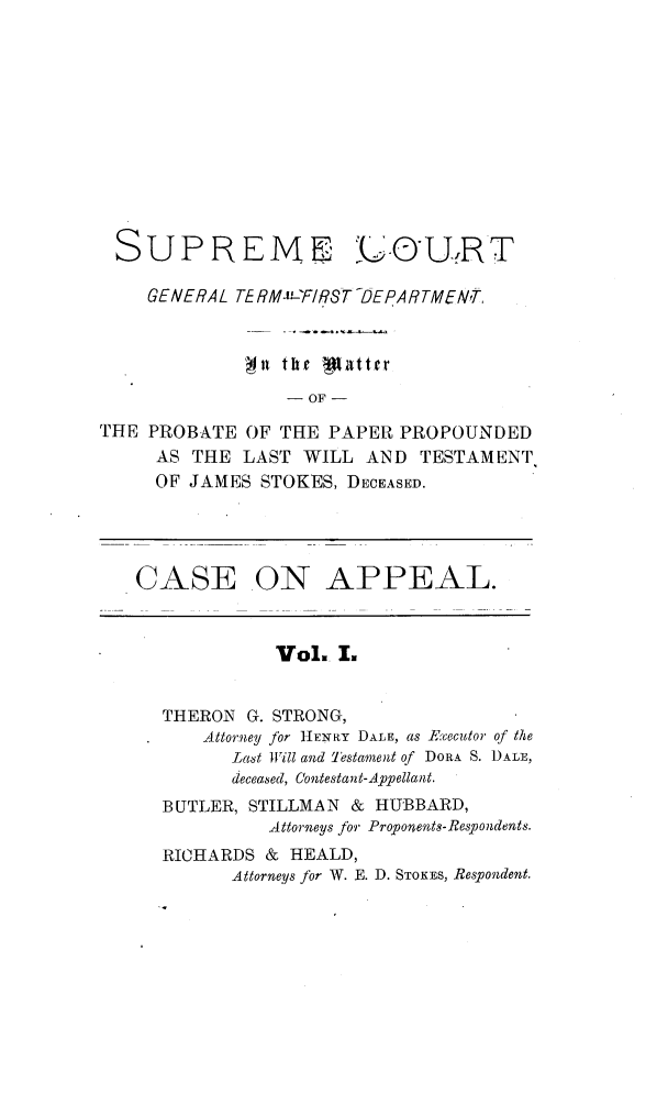 handle is hein.trials/jmsstkes0001 and id is 1 raw text is: 











SUPREME


`AfURT


    GENERAL TE RM- 'F/RST DEPARTMENrT


             'Ni thr W3httfr

                 - OF -

THE PROBATE  OF THE PAPER  PROPOUNDED
     AS THE  LAST WILL  AND  TESTAMENT
     OF JAMES STOKES, DECEASED.




   CASE ON APPEAL.



                Vol.. I.


      THERON G. STRONG,
         Attorney for HENRY DALE, as Executor of the
            Last Will and Testament of DORA S. DALE,
            deceased, Contestan t-Appellant.
      BUTLER, STILLMAN & HUBBARD,
               Attorneys for Proponents-Respondents.
      RICHARDS & HEALD,
            Attorneys for W. E. D. STOKES, Respondent.


