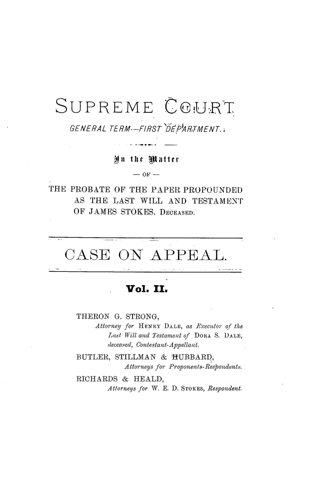 handle is hein.trials/jmsstkes0002 and id is 1 raw text is: 











SUPREME


CeuRT


    GENERAL TERM--FIRST DE'A4RTMENT


             n  the patter
                 - OF -

THE PROBATE  OF THE PAPER  PROPOUNDED
     AS THE  LAST WILL  AND TESTAMENT
     OF JAMES STOKES, DECEASED.




   CASE ON APPEAL.



               Vol.  II.


      THERON G. STRONG,
         Attorney for HENRY DALE, as Executor of the
            Last Will and Testament of DORA S. DALE,
            deceased, Contestant-Appellant.
     BUTLER, STILLMAN & -HUBBARI),
               Attorneys for Proponents-Respondents.
     RICHARDS  & HEALD,
            Attorneys for W. E. D. STOKES, Respondent.


