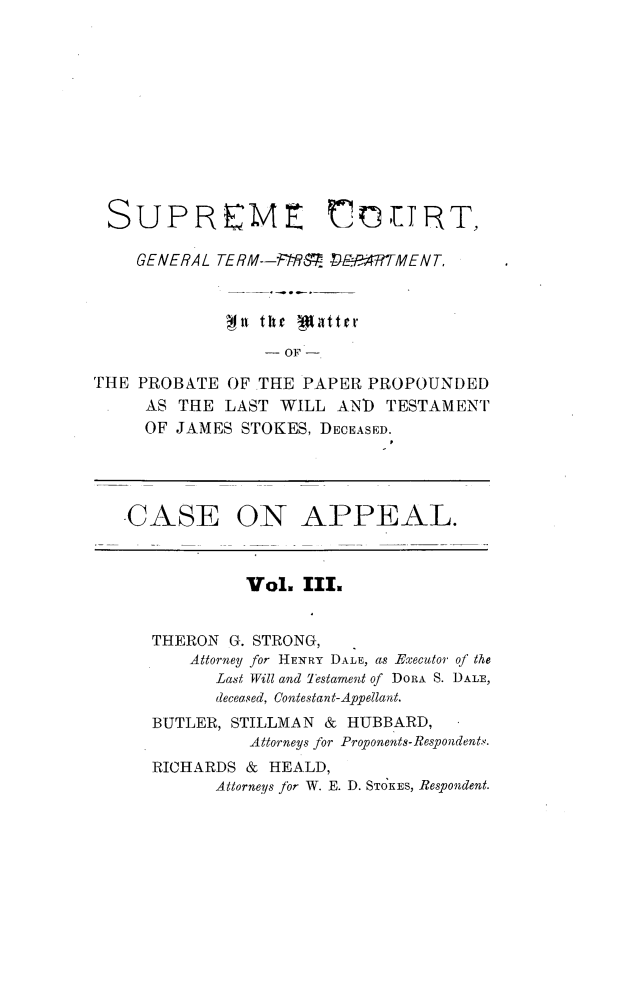 handle is hein.trials/jmsstkes0003 and id is 1 raw text is: 











SUPREME COTnRT,

    GENERAL TERM--I-PAR. DE4PMHTMENT.


             mil the jlttret

                 -OF -

THE PROBATE  OF THE  PAPER PROPOUNDED
     AS THE  LAST WILL  AND  TESTAMENT
     OF JAMES STOKES, DECEASED.




   -CASE ON APPEAL.



               Vol.  III.


      THERON G. STRONG,
         Attorney for HENRY DALE, as Executor of the
            Last Will and Testament of DORA S. DALE,
            deceased, Contestant-Appellant.
      BUTLER, STILLMAN & HUBBARD,
               Attorneys for Proponents-Respondents.
      RICHARDS & HEALD,
            Attorneys for W. E. D. STOKES, Respondent.


