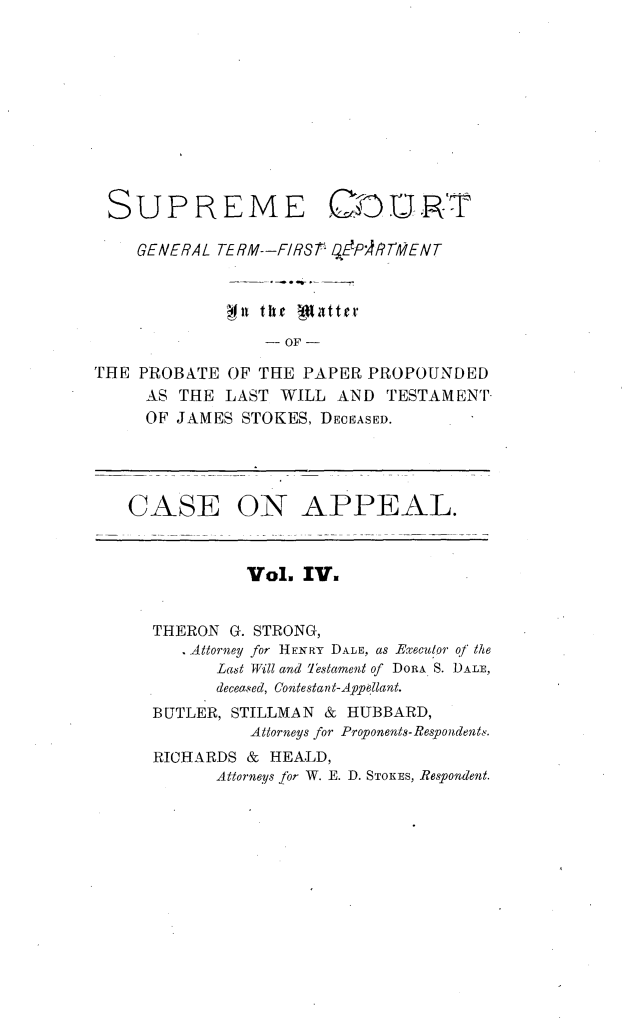 handle is hein.trials/jmsstkes0004 and id is 1 raw text is: 










SUPREME


GCu'R:T-


    GENERAL TERM--FIRSt  ZEP4/ThENT



             gon the 'aJtter
                 -OF -

THE PROBATE  OF THE  PAPER PROPOUNDED
     AS THE  LAST WILL  AND  TESTAMENT-
     OF JAMES  STOKES, DECEASED.


CASE


ON APPEAL.


         Vol.  IV.


THERON  G. STRONG,
   Attorney for HENRY DALE, as Executor of the
      Last Will and Testament of DORA S. DALE,
      deceased, Contestant-Appellant.
BUTLER, STILLMAN & HUBBARD,
          Attorneys for Proponents-Respondents.
RICHARDS &  HEALD,
      Attorneys for W. E. D. STOKES, Respondent.


