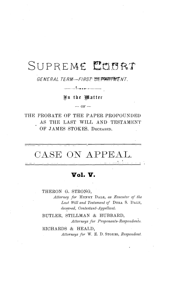 handle is hein.trials/jmsstkes0005 and id is 1 raw text is: 











SUPREME


    GENERAL TERM--FIRST V5Et7PENT.




                   OF

THE PROBATE  OF THE  PAPER PROPOUNDED
     AS THE  LAST WILL  AND  TESTAMENT
     OF JAMES  STOKES, DECEASED.


CASE


ON APPEAL.


          Vol. V.


THERON  G. STRONG,
    Attorney for HENRY DALE, as Executor of the
      Last Will and Testament of DORA S. DALE,
      deceased, Contestant-Appellant.
BUTLER, STILLMAN & HUBBARD,
          Attorneys for Proponents- Respondents.
RICHARDS &  HEALD,
      Attorneys for W. E. D. STOEES, Respondent.


E! 0,7   R, T


