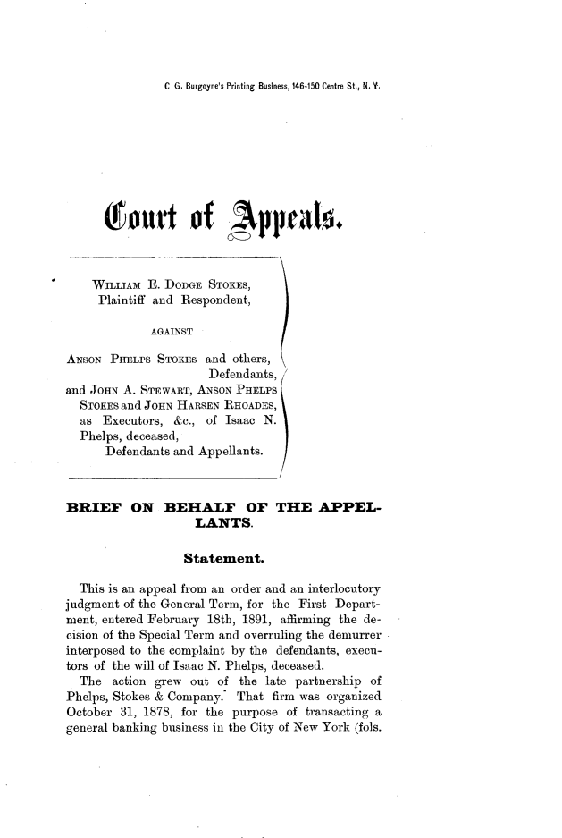 handle is hein.trials/jmsstkes0007 and id is 1 raw text is: 




C G. Burgoyne's Printing Business, 146-150 Centre St., N, Y,


T1  tutt of , ppraIo.


WILLIAM  E. DODGE
Plaintiff and Resp

         AGAINST


STOKES,
ondent,


ANSON  PHELPS STOKEs  and others,
                      Defendants,
and JOHN A. STEWART, ANSON PHELPS
  STOKES and JOHN HARSEN RHOADES,
  as  Executors, &c., of Isaac N.
  Phelps, deceased,
      Defendants and Appellants.


BRIEF ON BEHALF OF THE APPEL-
                    LANTS.

                  Statement.

  This is an appeal from an order and an interlocutory
judgment of the General Term, for the First Depart-
ment, entered February 18th, 1891, affirming the de-
cision of the Special Term and overruling the demurrer
interposed to the complaint by the defendants, execu-
tors of the will of Isaac N. Phelps, deceased.
  The  action grew out of  the late partnership of
Phelps, Stokes & Company.' That firm was organized
October  31, 1878, for the purpose of transacting a
general banking business in the City of New York (fols.



