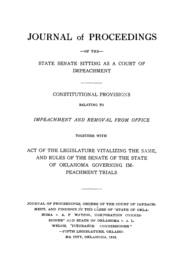 handle is hein.trials/jpimpeacre0001 and id is 1 raw text is: JOURNAL of PROCEEDINGS
--Or THE-
STATE SENATE SITTING AS A COURT OF
IMPEACHMENT
CONSTITUTIONAL PROVISIONS
RELATING TO
IMPEACHMENT AND REMOVAL, FROM OFFICE
TOGETHER WITH
ACT OF THE LEGISLATURE VITALIZING THE SAME,
AND RULES OF THE SENATE OF THE STATE
OF OKLAHOMA GOVERNING IM-
PEACHMENT TRIALS
JOURNAL OF PROCEEDINGS, ORDERS OF THE COURT OF IMPEACH-
MENT, AND FINDINGS IN TH CASES OF STATE OF OKLA-
HOMA v. A. P W.PTSOiN, COR2ORATION CO\MMIS-
SIONER A2D STATE OF OKLAHOMA v. A. L.
WELCH. 'I! UhAICE C OM2MlISSIONER
-FIFTH LEGISLATURE, OKLAHO-
MA CITY, OKLAHOMA, 1915.


