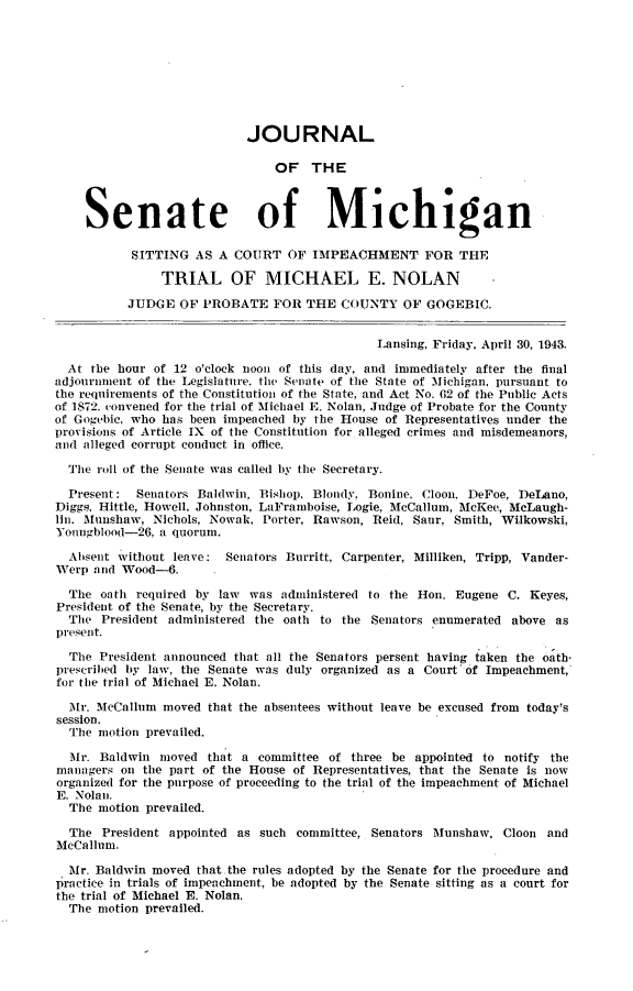 handle is hein.trials/jrnlmichn0001 and id is 1 raw text is: 









                           JOURNAL

                               OF THE



    Senate of Michigan

           SITTING AS A COURT OF IMPEACHMENT FOR THE

               TRIAL OF MICHAEL E. NOLAN

          JUDGE OF PROBATE FOR THE COUNTY OF GOGEBIC.


                                              Lansing, Friday. April 30, 1943.

  At the hour of 12 o'clock noon of this day, and immediately after the final
adjournment of the Legislature. the Senate of the State of Michigan, pursuant to
the requirements of the Constitution of the State, and Act No. 62 of the Public Acts
of 1872. convened for the trial of Michael E. Nolan, Judge of Probate for the County
of Gogebic. who has been impeached by the House of Representatives under the
provisions of Article IX of the Constitution for alleged crimes and misdemeanors,
and alleged corrupt conduct in office.

  The roll of the Senate was called by the Secretary.

  Present:  Senators Baldwin. Bishop. Blondy. Bonine. Cloon. DeFoe, DeLano,
Diggs. Hittle, Howell. Johnston, LaFramboise, Logie, McCallum, McKee, McLaugh-
lin. Munshaw, Nichols, Nowak, Porter, Rawson, Reid, Saur, Smith, Wilkowski,
Youngblood-26, a quorum.

  Absent without leave: Senators Burritt, Carpenter, Milliken, Tripp, Vander-
Werp and Wood-6.

  The oath required by law was administered to the Hon. Eugene C. Keyes,
President of the Senate, by the Secretary.
  The President administered the oath to the Senators enumerated above as
present.

  The President announced that all the Senators persent having taken the oath-
prescribed by law, the Senate was duly organized as a Court'of Impeachment,
for the trial of Michael E. Nolan.

  Mr. McCallum moved that the absentees without leave be excused from today's
session.
  The motion prevailed.

  Mr. Baldwin moved that a committee of three be appointed to notify the
managers on the part of the House of Representatives, that the Senate is now
organized for the purpose of proceeding to the trial of the impeachment of Michael
E. Nolan.
  The motion prevailed.

  The President appointed as such committee, Senators Munshaw, Cloon and
McCallum.

  Mr. Baldwin moved that the rules adopted by the Senate for the procedure and
practice in trials of impeachment, be adopted by the Senate sitting as a court for
the trial of Michael E. Nolan.
  The motion prevailed.


