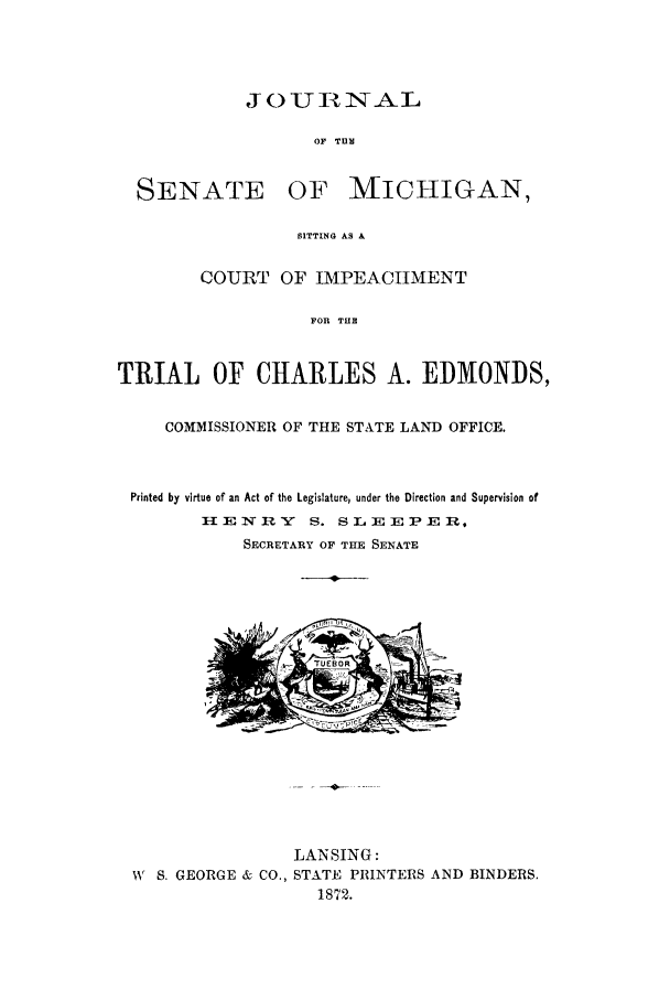 handle is hein.trials/jsenmici0001 and id is 1 raw text is: J 0 U ]IN NAIL
OF TU
SENATE OF MICHIGAN,
SITTING AS A
COURT OF IMPEACHMENT
FOR THE
TRIAL OF CHARLES A. EDMONDS,
COMMISSIONER OF THE STATE LAND OFFICE.
Printed by virtue of an Act of the Legislature, under the Direction and Supervision of
H1ENR    S. SLEEPER,
SECRETARY OF THE SENATE

LANSING:
W S. GEORGE & CO., STATE PRINTERS AND BINDERS.
1872.


