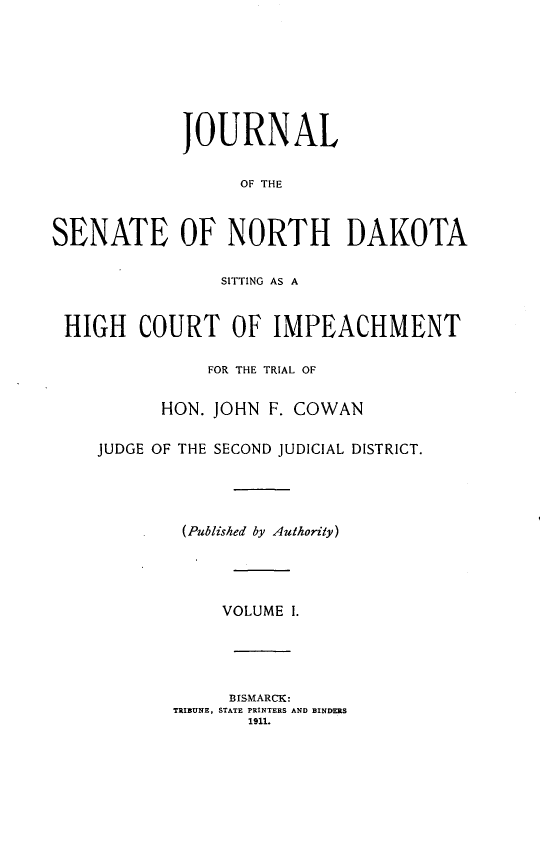 handle is hein.trials/jsenortd0001 and id is 1 raw text is: JOURNAL
OF THE
SENATE OF NORTH DAKOTA
SITTING AS A
HIGH COURT OF IMPEACHMENT
FOR THE TRIAL OF
HON. JOHN F. COWAN
JUDGE OF THE SECOND JUDICIAL DISTRICT.
(Published by Authority)
VOLUME I.
BISMARCK:
TRIBUNE, STATE PRINTERS AND BINDERS
1911.



