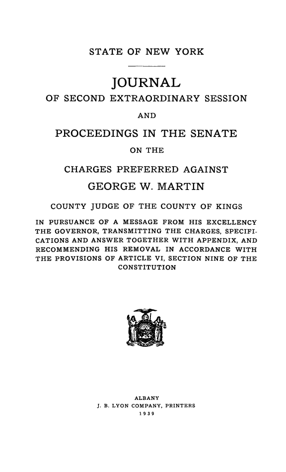 handle is hein.trials/jsnexts0001 and id is 1 raw text is: STATE OF NEW YORK

JOURNAL
OF SECOND EXTRAORDINARY SESSION
AND
PROCEEDINGS IN THE SENATE
ON THE
CHARGES PREFERRED AGAINST
GEORGE W. MARTIN
COUNTY JUDGE OF THE COUNTY OF KINGS
IN PURSUANCE OF A MESSAGE FROM HIS EXCELLENCY
THE GOVERNOR, TRANSMITTING THE CHARGES, SPECIFI-
CATIONS AND ANSWER TOGETHER WITH APPENDIX, AND
RECOMMENDING HIS REMOVAL IN ACCORDANCE WITH
THE PROVISIONS OF ARTICLE VI, SECTION NINE OF THE
CONSTITUTION

ALBANY
J. B. LYON COMPANY, PRINTERS
1939



