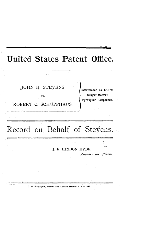 handle is hein.trials/jstvnsrb0001 and id is 1 raw text is: 













United States Patent Office.


   ,JOHN H. STEVENS

            VS.

ROBERT C. SCHUPPHAUS.


Record on Behalf of


Interference No. 17,379.
  Subject Matter:
Pyroxyline Compounds.


Stevens.


J. E. HINDON HYDE,
            Attorney for Stevens.


C. G. Burgoyne, Walker and Centre Streets, N. Y.-1897.


