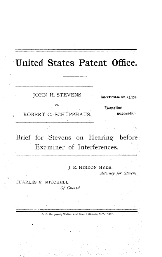 handle is hein.trials/jstvnsrb0002 and id is 1 raw text is: 












United States Patent Office.


JOHN H. STEVENS

        Vs.


ROBERT C. SCHUPPHAUS.


Interwr*- .- Q, ;27().

Pljwqxyline
      Awounds. Y


Brief for Stevens on Hearing


before


Examiner of Interferences.



            J. E. HINDON HYDE,
                       Attorney for S/evens.


CHARLES E. MITCHELL,
                Of Counsel.


C. G. Burgoyne, Walter and Centre Streets, N. Y.-1897.


