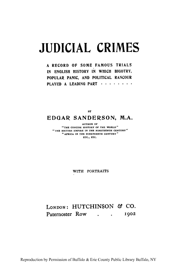 handle is hein.trials/judcri0001 and id is 1 raw text is: JUDICIAL CRIMES
A RECORD OF SOME FAMOUS TRIALS
IN ENGLISH HISTORY IN WHICH BIGOTRY,
POPULAR PANIC, AND POLITICAL RANCOUR
PLAYED A LEADING PART . .......
BY
EDGAR SANDERSON, M.A.
AUTHOR OF
THE CONCISE HISTORY OF THE WORLD
THE BRITISH EMPIRE IN THE NINETEENTH CENTURY
AFRICA IN THE NI NETEENTH CENTURY
ETC., ETC.

WITH PORTRAITS

LONDON: HUTCHINSON &
Paternoster Row

Co.
I902

Reproduction by Permission of Buffalo & Erie County Public Library Buffalo, NY


