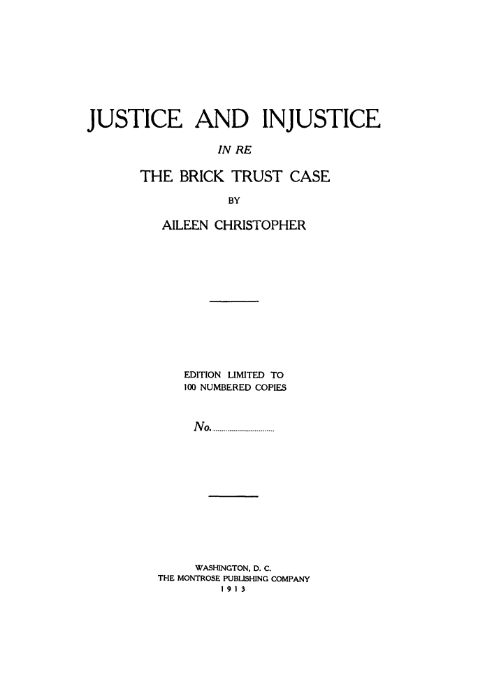 handle is hein.trials/jujubrit0001 and id is 1 raw text is: JUSTICE AND      INJUSTICE
IN RE
THE BRICK TRUST CASE
BY

AILEEN CHRISTOPHER
EDITION LIMITED TO
100 NUMBERED COPIES
N o . ................................
WASHINGTON, D. C.
THE MONTROSE PUBUSHING COMPANY
1913



