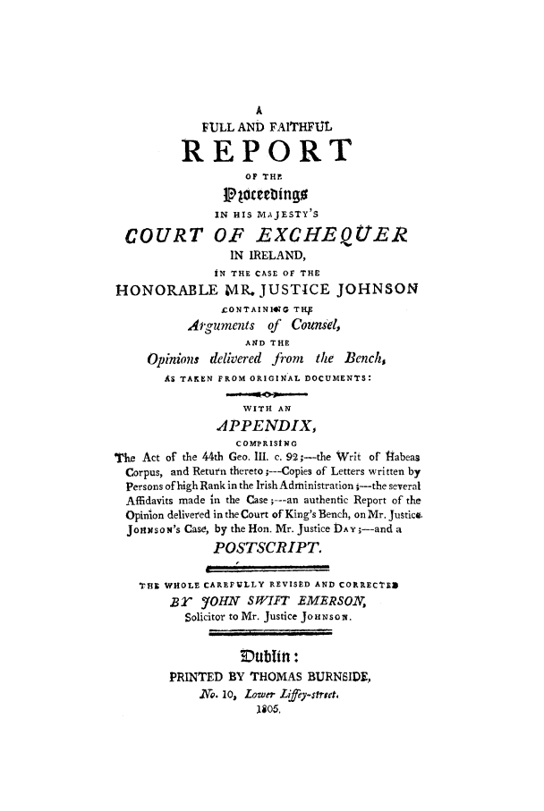 handle is hein.trials/justjohn0001 and id is 1 raw text is: A
FULL AND FAITHFUL
REPORT
OF TH.
IN HIS MAJESTY'S
COURT OF EXCHEQUER
IN IRELAND,
IN THE CASE OF THE
HONORABLE MR. JUSTICE JOHNSON
£ONTAINIIG THI
Arguments of Counsel,
AND THE
Opinions delivered from   the Bench,
AS TAKEN FROM ORIGINAL DOCUMENTS'
WITH AN
APPENDIX,
COMPRISING
The Act of the 44th Geo. III. c. 92 ;--the Writ of 14abeaa
Corpus, and Return thereto ;---Copies of Letters written by
Persons of high Rank in the IrishAdministration i--the several
Affidavits made in the Case;---an authentic Report of the
Opinion delivered in the Court of King's Bench, on Mr. Justice.
J oixso N's Case, by the Hon. Mr. Justice DAY ;--and a
POSTSCRIPT.
I
THE WHOLE CAREFULLY REVISED AND CORRECTED
Br 5'OHN SWIFT EMERSON
Solicitor to Mr. Justice JOHNSON.
PRINTED BY THOMAS BURNSIDE,
No. 10, Lower Lifey-trret.
1105.


