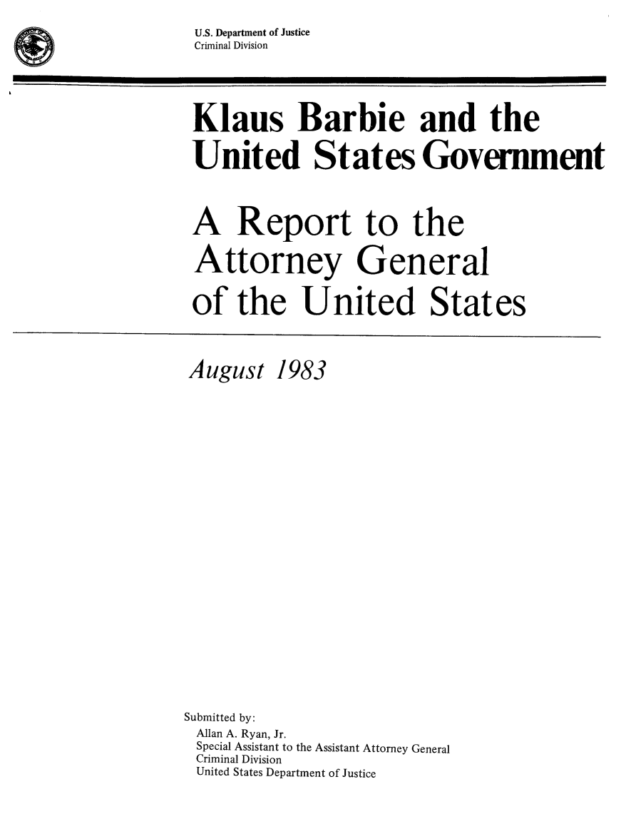 handle is hein.trials/klaubarb0001 and id is 1 raw text is: U.S. Department of Justice
Criminal Division

Klaus Barbie and the
United States Government
A Report to the
Attorney General
of the United States

August

1983

Submitted by:
Allan A. Ryan, Jr.
Special Assistant to the Assistant Attorney General
Criminal Division
United States Department of Justice

4)


