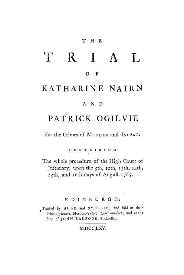 handle is hein.trials/knairnpog0001 and id is 1 raw text is: THE

T K IA L
o F
KATHARINE NAIRN
AND
PATRICK OGILVIE
For the Crimes of MURDER and IxcEST.
C 0 N T A I N I N 0
The whole procedure of the High Court of
Jufticiary, upon the 5th, i2th, 13th, i4th
igth, and 16th days of Auguft 1765.
E DIN B U RG H:
Printed by AULD and SMELLIE; and fold at their
Printing-houfe, Morocco's clofe, Lawn-market ; and at the
fliop of JOHN  BALFOUR, Boolfellkr.
M,DCC,LXV.


