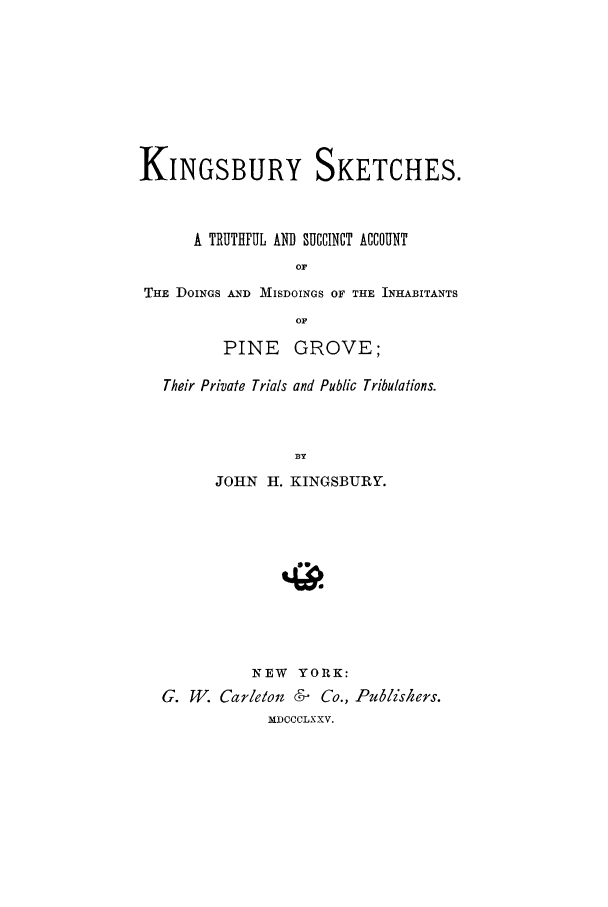 handle is hein.trials/kngsbry0001 and id is 1 raw text is: KINGSBURY SKETCHES.
A TRUTHFUL AND SUCCIICT ACCOUNT
THE DOINGS AND MISDOINGS OF THE INHABITANTS
OF
PINE GROVE;
Their Private Trials and Public Tribulations.
BY
JOHN H. KINGSBURY.
NEW YORK:
G. WV. Carleoit &    Co., Publishers.
MDCCCLXXV.


