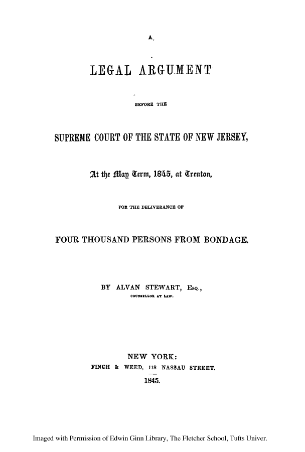 handle is hein.trials/largusnj0001 and id is 1 raw text is: A

LEG-AL ARGUMENT-
BEFORE THE
SUPREME COURT OF THE STATE OF NEW JERSEY,

2Lt t~c MUaV iltrm, 1845, at (Irtuto,
FOR THE DELIVERANCE OF
FOUR THOUSAND PERSONS FROM BONDAGE.
BY ALVAN STEWART, ESQ.,
COUNBILLOR AT LAW.
NEW YORK:
FINCH & WEED, 118 NASSAU STREET.
1845.

Imaged with Permission of Edwin Ginn Library, The Fletcher School, Tufts Univer.


