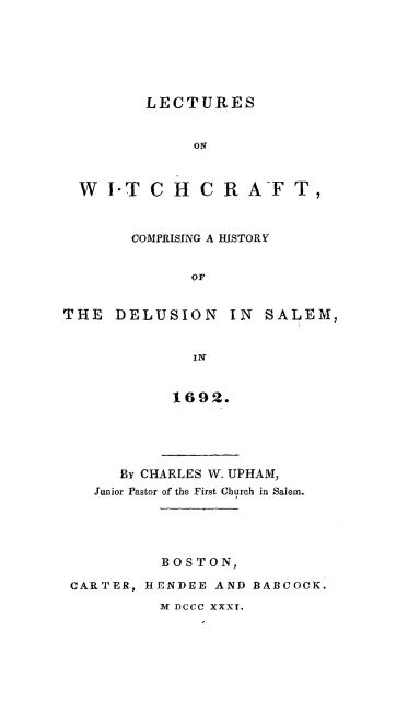 handle is hein.trials/lecwitaft0001 and id is 1 raw text is: 






         LECTURES


              oN



  W I-T C H C RAFT,



       COMPRISING A HISTORY


              OF


THE DELUSION IN SALEM,


              IN


            1692.





      By CHARLES W. UPHAM,
   Junior Pastor of the First Church in Salem.





           BOSTON,

 CARTER, HENDEE AND BABCOCK.
          M DCCC xxxr.


