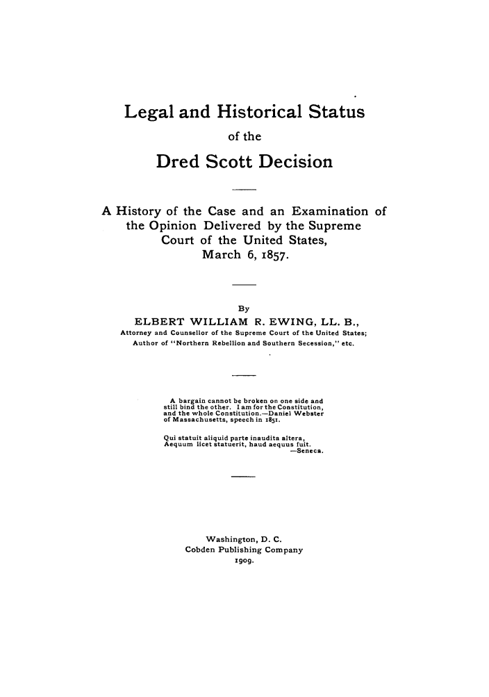 handle is hein.trials/lehidred0001 and id is 1 raw text is: Legal and Historical Status
of the
Dred Scott Decision

A History of the Case and an Examination of
the Opinion Delivered by the Supreme
Court of the United States,
March 6, 1857.
By
ELBERT WILLIAM R. EWING, LL. B.,
Attorney and Counsellor of the Supreme Court of the United States;
Author of Northern Rebellion and Southern Secession, etc.

A bargain cannot be broken on one side and
still bind the other. Iam for the Constitution,
and the whole Constitution.-Daniel Webster
of Massachusetts, speech in 1851.
Qui statuit aliquid parte inaudita alters,
Aequum licet statuerit, haud aequus fuit.
-Seneca.
Washington, D. C.
Cobden Publishing Company
go9.


