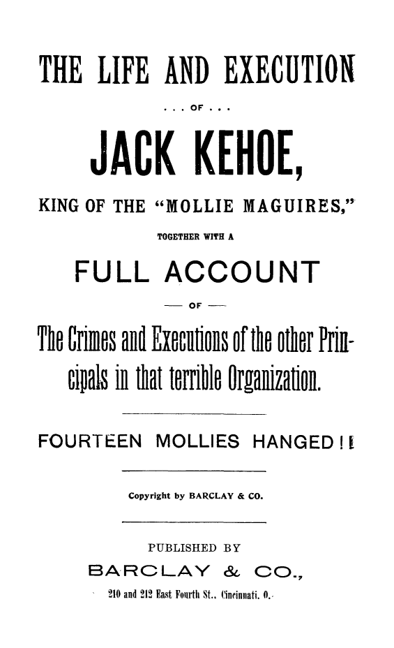 handle is hein.trials/lejkeh0001 and id is 1 raw text is: THE LIFE AND EXECUTION
.  .  .  OF  ...
JACK KEHOE,
KING OF THE MOLLIE MAGUIRES,
TOGETHER WITH A
FULL ACCOUNT
- OF
Tho Crimos and Exeutions of the other Prif-
cipals in that torrible Organization.
FOURTEEN      MOLLIES     HANGED I
Copyright by BARCLAY & CO.
PUBLISHED B Y
BARCLAY & CO,
2140 and 212 East Fourth St.. Cincinnati. 0.,


