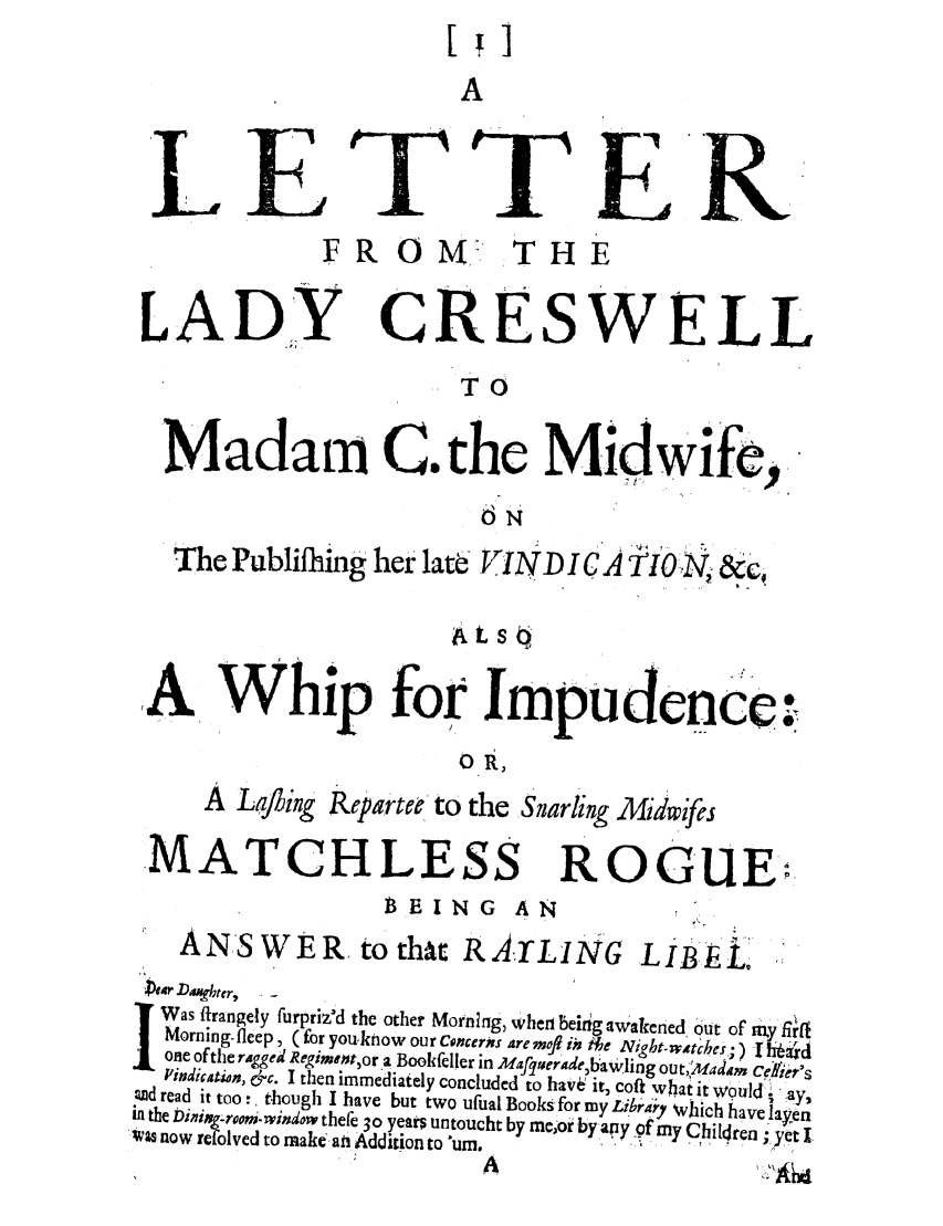 handle is hein.trials/letfrmcre0001 and id is 1 raw text is: A
LETTER
FR O     M, THE
LADY CRESWELL
TO
Madam C. the Midwife,
6N
The Publifhing her late VINDICA TtO Nj &c,
ats
A         hi for Impudence.
ORt,
A Lafling Reparteeto the Snarling Midwifres
MATCHLESS ROGUE:
BEING AN
ANSWER, tothat RA.ILING LIBEL.
04r D, ghetr,
Was firangely furpriz'd the other Mornlng, when beigawakened, out of  n Y , ,
Morning-fleep, (for you-know our Cncers are mef ii He Night-.wtcheS;) Ihjad
one ofthe rigged Regimnt, or a Bookfeller in Mafquerade,bawling out,:Madm CeNi'er's
I'indication, &c. I then immediately concluded to have it, coil what it would;' ay2
Ud read it too!, though I have but two ufual Books for my Libr, , \ ._..h  e laye
.                a   .1,Y which have Iapn
in the Dningrom.window thefe 30 years untoucht by me,o Y bya~ y f my Chilren -
Ivas now refolved to make an Addition to urnm.. y C...... ; yet I


