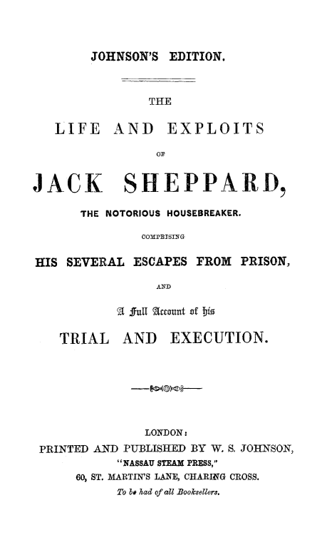 handle is hein.trials/liexjshep0001 and id is 1 raw text is: 



        JOHNSON'S EDITION.



                THE

   LIFE AND EXPLOITS

                 OF


JACK SHEPPARD,

      THE NOTORIOUS HOUSEBREAKER.

               COMPBSING

HIS  SEVERAL  ESCAPES FROM  PRISON,

                 AND

             full actount of bis

    TRIAL   AND   EXECUTION.







               LONDON:
 PRINTED AND PUBLISHED BY W. S. JOHNSON,
           NASSAU STEAM PRESS,
      60, ST. MARTIN'S LANE, CHARING CROSS.
           To be had of all Booksellers.


