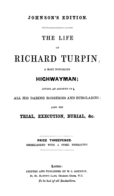 handle is hein.trials/lirchturp0001 and id is 1 raw text is: 



      JOHNSON'S EDITION.





            THE LIFE

                  OF



RICHARD TURPIN,

             A MOST NOTORIOUS


          HICHWAYMAN;

            GIVING AN ACCOUNT OF


ALL HIS DARING ROBBERIES AND BURGLARIES)'

                ALSO HIS


   TRIAL,  EXECUTION,  BURIAL,  &c.


     PRICE THREEPENCE.
EMBELLISHED WITH A STEEL ENGRAVING







PRINTED AND PUBLISHED BY W. S. JOHNSON,
  00, ST. MARTIN's LANA. CHARING CaOSS, W.C.
     To be had of all Booksellers.


