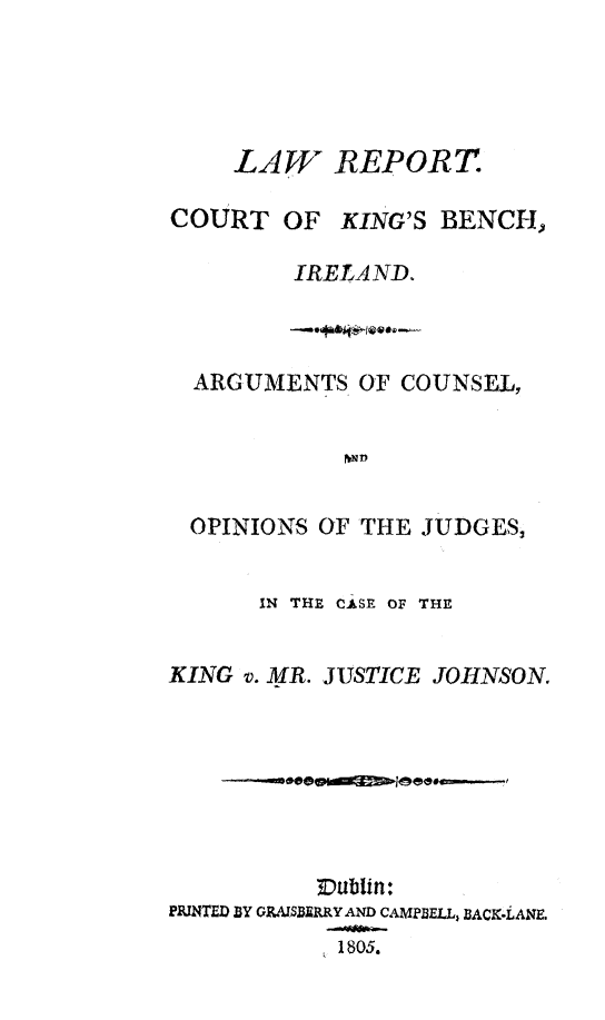 handle is hein.trials/lrckbi0001 and id is 1 raw text is: 





    LAW REPORT

COURT OF KING'S BENCH,

        IRELAND.


ARGUMENTS OF COUNSEL,


           D


OPINIONS OF THE JUDGES,


      IN THE CASE OF THE


KING v. MR. JUSTICE JOHNSON.








          ~Dublin:
PPNTED BY 0RARSMSRRY AND CA MPELL, BACK-LANE.
           1805.


