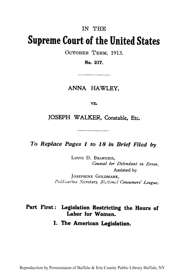 handle is hein.trials/lreshla0001 and id is 1 raw text is: IN THE
Supreme Court of the United States
OCTOBER TERM, 1913.
No. 217.
ANNA HAWLEY,
vs.
JOSEPH WALKER, Constable, Etc.
To Replace Pages 1 to 18 in Brief Filed by
Louis D. BRANDEIS,
Counsel for Defendant in Error,
Assisted by
JOSEPHINE GOLDMARK,
P,'licatiot Secretzry sV&!ional onsumers' League.
Part First: Legislation Restricting the Hours of
Labor for Women.
1. The American Legislation.

Reproduction by Permnmission of Buffalo & Erie County Public Library Buffalo, NY


