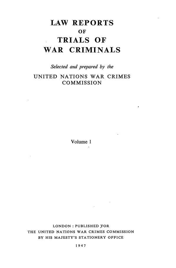 handle is hein.trials/lrtwc0001 and id is 1 raw text is: LAW REPORTS
OF

TRIALS

OF

WAR CRIMINALS
Selected and prepared by the
UNITED NATIONS WAR CRIMES
COMMISSION
Volume 1
LONDON : PUBLISHED 'FOR
THE UNITED NATIONS WAR CRIMES COMMISSION
BY HIS MAJESTY'S STATIONERY OFFICE

1947



